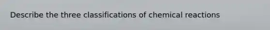 Describe the three classifications of chemical reactions