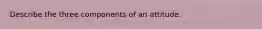 Describe the three components of an attitude.