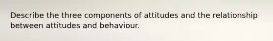 Describe the three components of attitudes and the relationship between attitudes and behaviour.