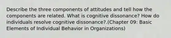 Describe the three components of attitudes and tell how the components are related. What is cognitive dissonance? How do individuals resolve cognitive dissonance?.(Chapter 09: Basic Elements of Individual Behavior in Organizations)