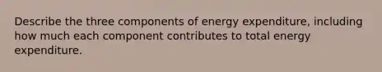 Describe the three components of energy expenditure, including how much each component contributes to total energy expenditure.