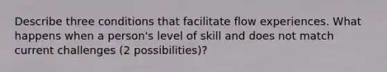 Describe three conditions that facilitate flow experiences. What happens when a person's level of skill and does not match current challenges (2 possibilities)?