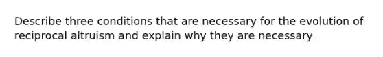 Describe three conditions that are necessary for the evolution of reciprocal altruism and explain why they are necessary