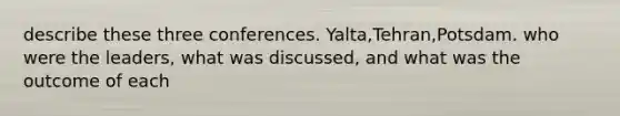 describe these three conferences. Yalta,Tehran,Potsdam. who were the leaders, what was discussed, and what was the outcome of each