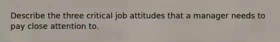 Describe the three critical job attitudes that a manager needs to pay close attention to.