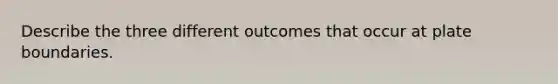 Describe the three different outcomes that occur at plate boundaries.