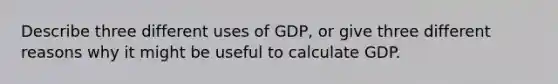 Describe three different uses of GDP, or give three different reasons why it might be useful to calculate GDP.