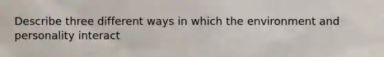 Describe three different ways in which the environment and personality interact