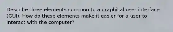 Describe three elements common to a graphical user interface (GUI). How do these elements make it easier for a user to interact with the computer?