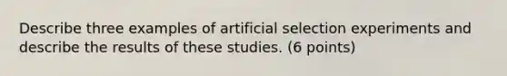 Describe three examples of artificial selection experiments and describe the results of these studies. (6 points)