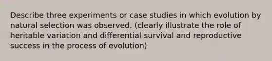 Describe three experiments or case studies in which evolution by natural selection was observed. (clearly illustrate the role of heritable variation and differential survival and reproductive success in the process of evolution)