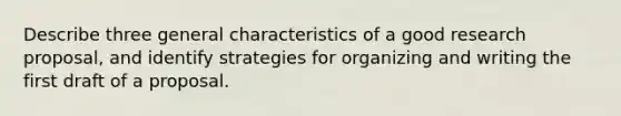 Describe three general characteristics of a good research proposal, and identify strategies for organizing and writing the first draft of a proposal.