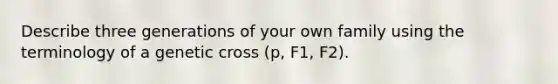 Describe three generations of your own family using the terminology of a genetic cross (p, F1, F2).