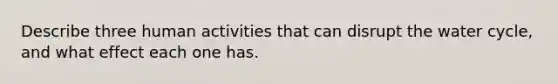 Describe three human activities that can disrupt the water cycle, and what effect each one has.