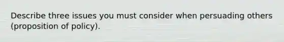 Describe three issues you must consider when persuading others (proposition of policy).