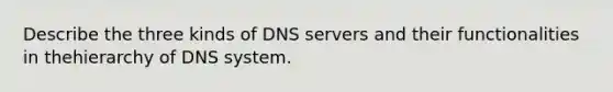 Describe the three kinds of DNS servers and their functionalities in thehierarchy of DNS system.