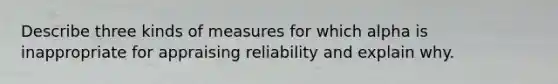 Describe three kinds of measures for which alpha is inappropriate for appraising reliability and explain why.