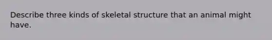 Describe three kinds of skeletal structure that an animal might have.