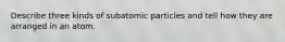 Describe three kinds of subatomic particles and tell how they are arranged in an atom.