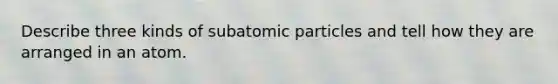 Describe three kinds of subatomic particles and tell how they are arranged in an atom.