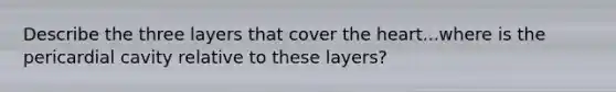 Describe the three layers that cover the heart...where is the pericardial cavity relative to these layers?