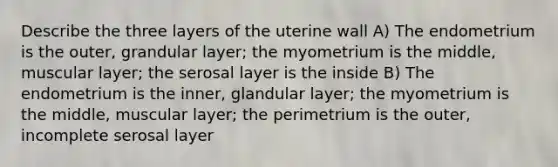 Describe the three layers of the uterine wall A) The endometrium is the outer, grandular layer; the myometrium is the middle, muscular layer; the serosal layer is the inside B) The endometrium is the inner, glandular layer; the myometrium is the middle, muscular layer; the perimetrium is the outer, incomplete serosal layer