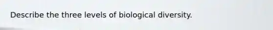 Describe the three levels of biological diversity.