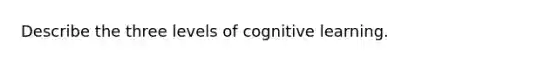 Describe the three levels of cognitive learning.