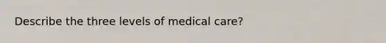 Describe the three levels of medical care?