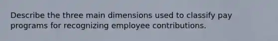 Describe the three main dimensions used to classify pay programs for recognizing employee contributions.