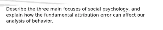 Describe the three main focuses of social psychology, and explain how the fundamental attribution error can affect our analysis of behavior.