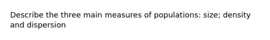 Describe the three main measures of populations: size; density and dispersion