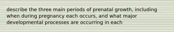 describe the three main periods of prenatal growth, including when during pregnancy each occurs, and what major developmental processes are occurring in each