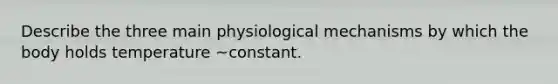 Describe the three main physiological mechanisms by which the body holds temperature ~constant.