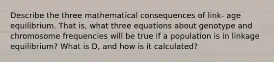 Describe the three mathematical consequences of link- age equilibrium. That is, what three equations about genotype and chromosome frequencies will be true if a population is in linkage equilibrium? What is D, and how is it calculated?