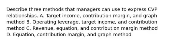 Describe three methods that managers can use to express CVP relationships. A. Target​ income, contribution​ margin, and graph method B. Operating​ leverage, target​ income, and contribution method C. ​Revenue, equation, and contribution margin method D. ​Equation, contribution​ margin, and graph method