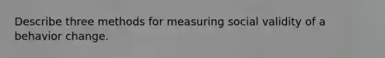 Describe three methods for measuring social validity of a behavior change.