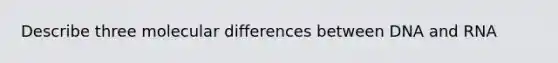 Describe three molecular differences between DNA and RNA