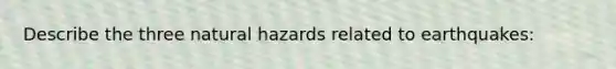 Describe the three natural hazards related to earthquakes: