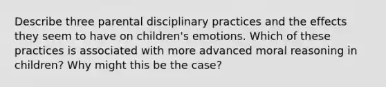 Describe three parental disciplinary practices and the effects they seem to have on children's emotions. Which of these practices is associated with more advanced moral reasoning in children? Why might this be the case?