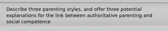 Describe three parenting styles, and offer three potential explanations for the link between authoritative parenting and social competence