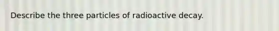 Describe the three particles of radioactive decay.