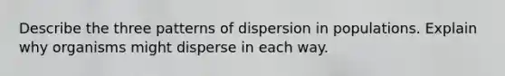 Describe the three patterns of dispersion in populations. Explain why organisms might disperse in each way.