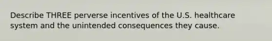 Describe THREE perverse incentives of the U.S. healthcare system and the unintended consequences they cause.