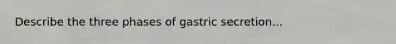 Describe the three phases of gastric secretion...