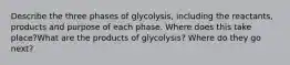 Describe the three phases of glycolysis, including the reactants, products and purpose of each phase. Where does this take place?What are the products of glycolysis? Where do they go next?