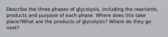 Describe the three phases of glycolysis, including the reactants, products and purpose of each phase. Where does this take place?What are the products of glycolysis? Where do they go next?