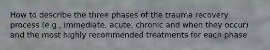 How to describe the three phases of the trauma recovery process (e.g., immediate, acute, chronic and when they occur) and the most highly recommended treatments for each phase