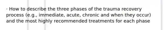 · How to describe the three phases of the trauma recovery process (e.g., immediate, acute, chronic and when they occur) and the most highly recommended treatments for each phase