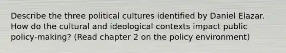 Describe the three political cultures identified by Daniel Elazar. How do the cultural and ideological contexts impact public policy-making? (Read chapter 2 on the policy environment)